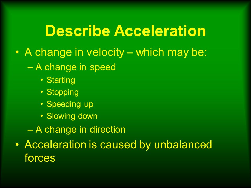 Describe Acceleration A change in velocity – which may be: –A change in speed Starting Stopping Speeding up Slowing down –A change in direction Acceleration is caused by unbalanced forces