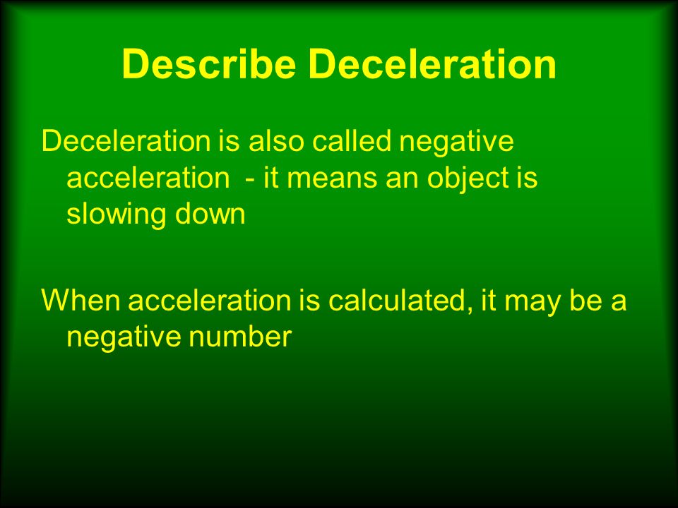 Describe Deceleration Deceleration is also called negative acceleration - it means an object is slowing down When acceleration is calculated, it may be a negative number