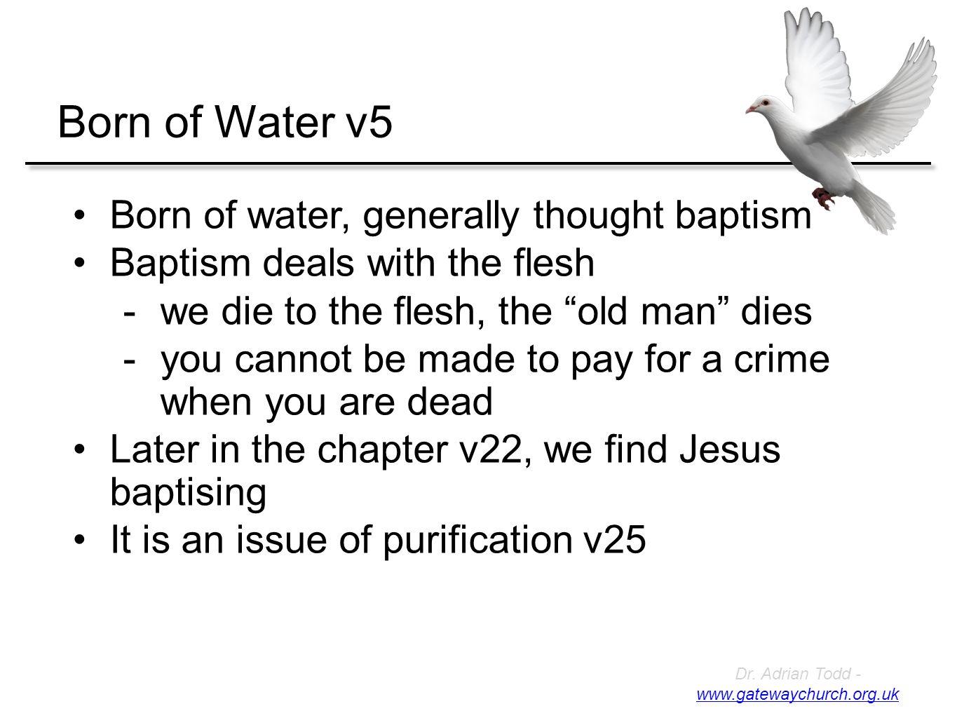 Born of Water v5 Born of water, generally thought baptism Baptism deals with the flesh -we die to the flesh, the old man dies -you cannot be made to pay for a crime when you are dead Later in the chapter v22, we find Jesus baptising It is an issue of purification v25 Dr.