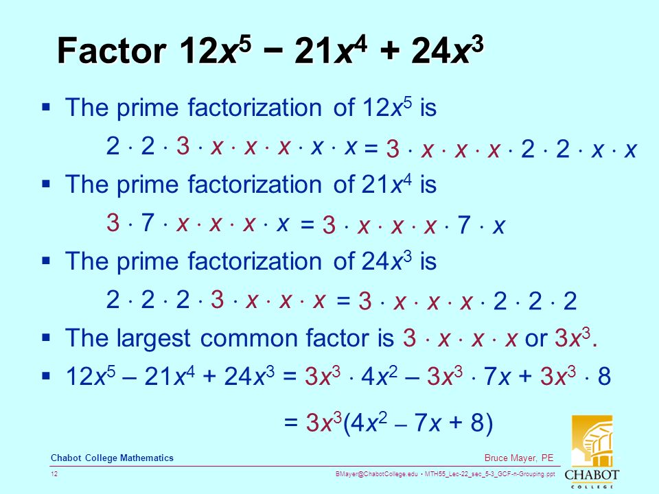 MTH55_Lec-22_sec_5-3_GCF-n-Grouping.ppt 12 Bruce Mayer, PE Chabot College Mathematics Factor 12x 5 − 21x x 3  The prime factorization of 12x 5 is 2  2  3  x  x  x  x  x  The prime factorization of 21x 4 is 3  7  x  x  x  x  The prime factorization of 24x 3 is 2  2  2  3  x  x  x  The largest common factor is 3  x  x  x or 3x 3.