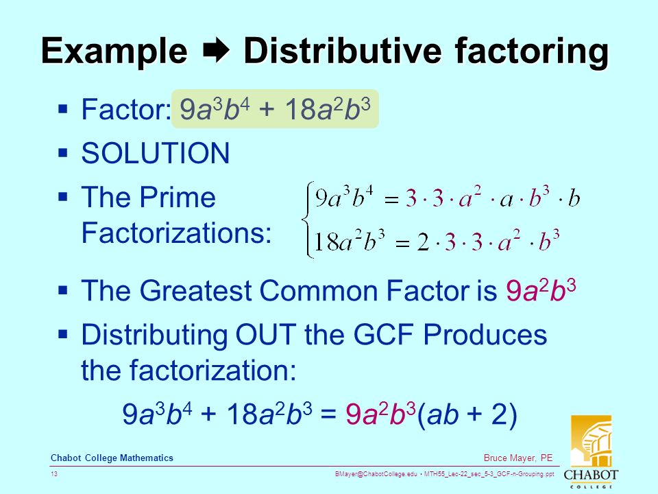 MTH55_Lec-22_sec_5-3_GCF-n-Grouping.ppt 13 Bruce Mayer, PE Chabot College Mathematics Example  Distributive factoring  Factor: 9a 3 b a 2 b 3  SOLUTION  The Prime Factorizations:  The Greatest Common Factor is 9a 2 b 3  Distributing OUT the GCF Produces the factorization: 9a 3 b a 2 b 3 = 9a 2 b 3 (ab + 2)