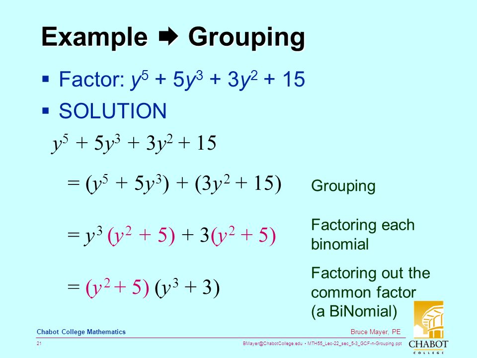MTH55_Lec-22_sec_5-3_GCF-n-Grouping.ppt 21 Bruce Mayer, PE Chabot College Mathematics Example  Grouping  Factor: y 5 + 5y 3 + 3y  SOLUTION y 5 + 5y 3 + 3y = (y 5 + 5y 3 ) + (3y ) = y 3 (y 2 + 5) + 3(y 2 + 5) = (y 2 + 5) (y 3 + 3) Grouping Factoring each binomial Factoring out the common factor (a BiNomial)