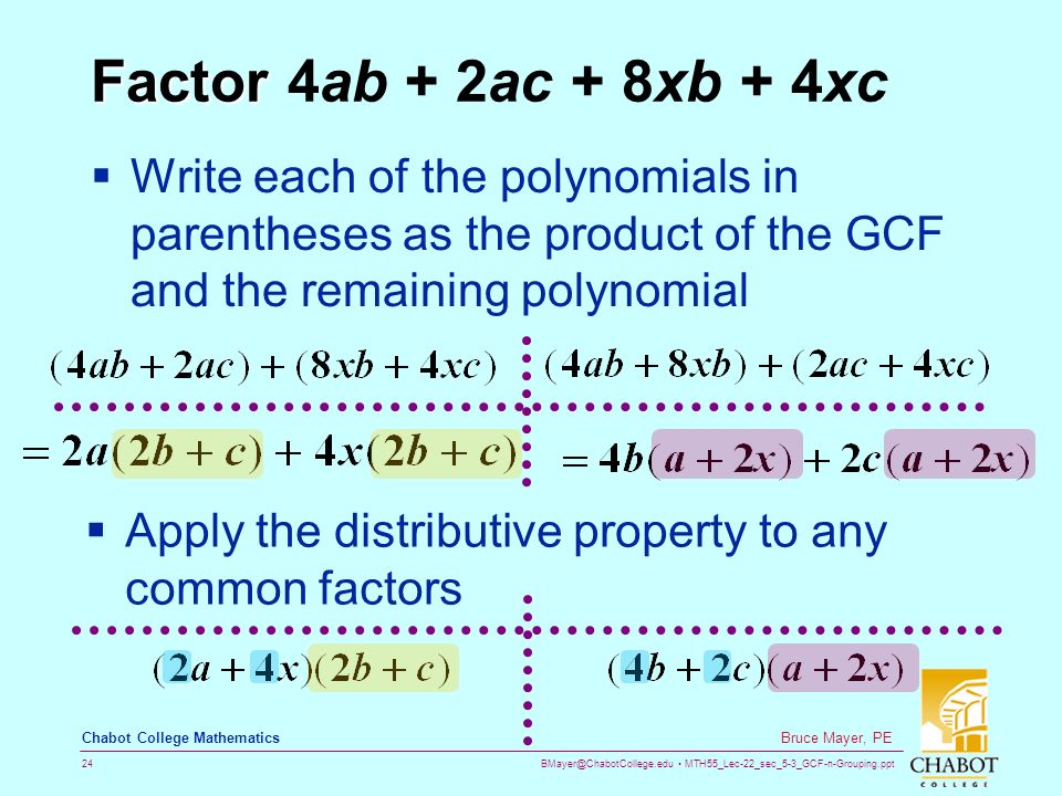 MTH55_Lec-22_sec_5-3_GCF-n-Grouping.ppt 24 Bruce Mayer, PE Chabot College Mathematics Factor Factor 4ab + 2ac + 8xb + 4xc  Write each of the polynomials in parentheses as the product of the GCF and the remaining polynomial  Apply the distributive property to any common factors