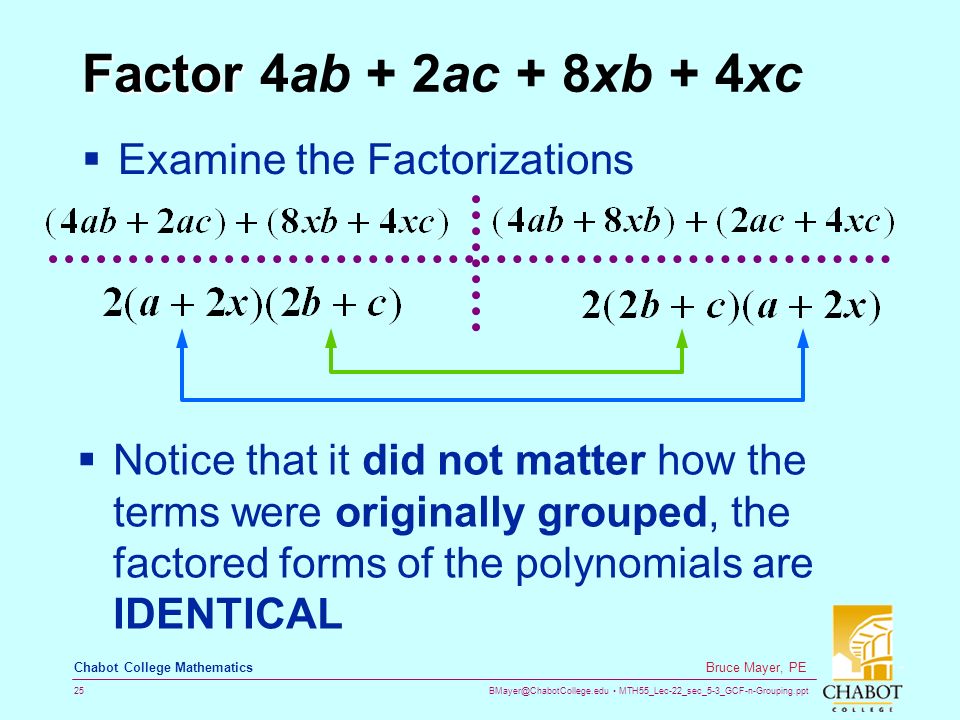 MTH55_Lec-22_sec_5-3_GCF-n-Grouping.ppt 25 Bruce Mayer, PE Chabot College Mathematics Factor Factor 4ab + 2ac + 8xb + 4xc  Examine the Factorizations  Notice that it did not matter how the terms were originally grouped, the factored forms of the polynomials are IDENTICAL