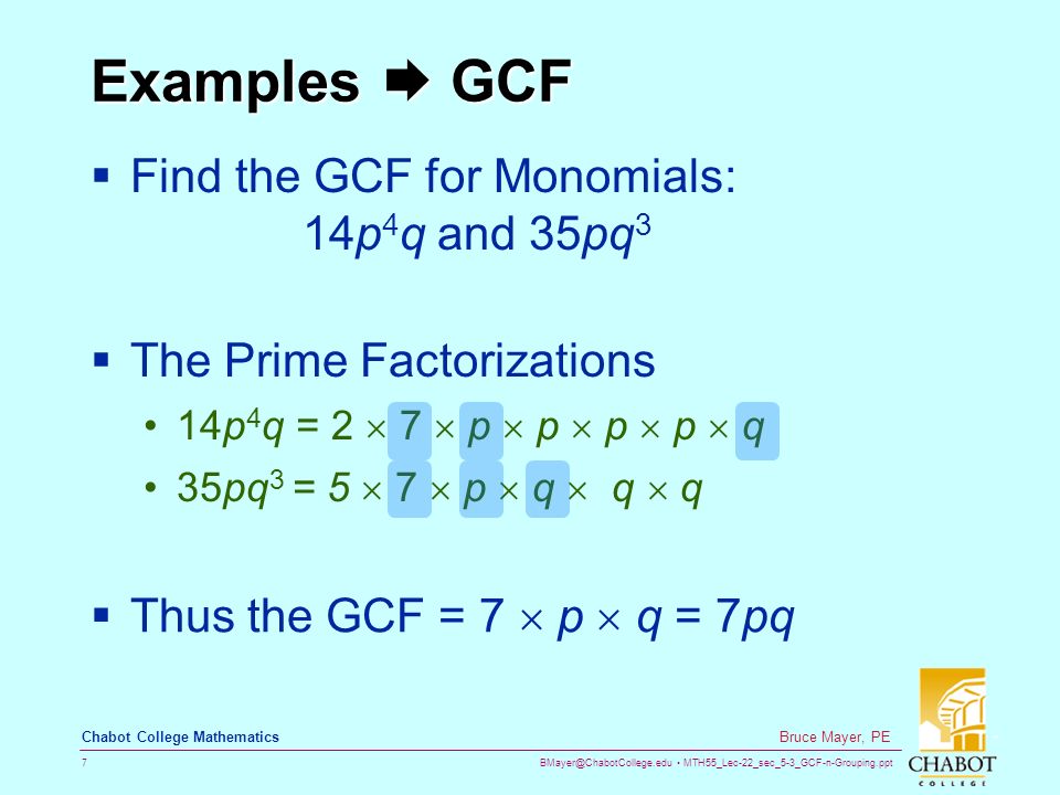 MTH55_Lec-22_sec_5-3_GCF-n-Grouping.ppt 7 Bruce Mayer, PE Chabot College Mathematics Examples  GCF  Find the GCF for Monomials: 14p 4 q and 35pq 3  The Prime Factorizations 14p 4 q = 2  7  p  p  p  p  q 35pq 3 = 5  7  p  q  q  q  Thus the GCF = 7  p  q = 7pq