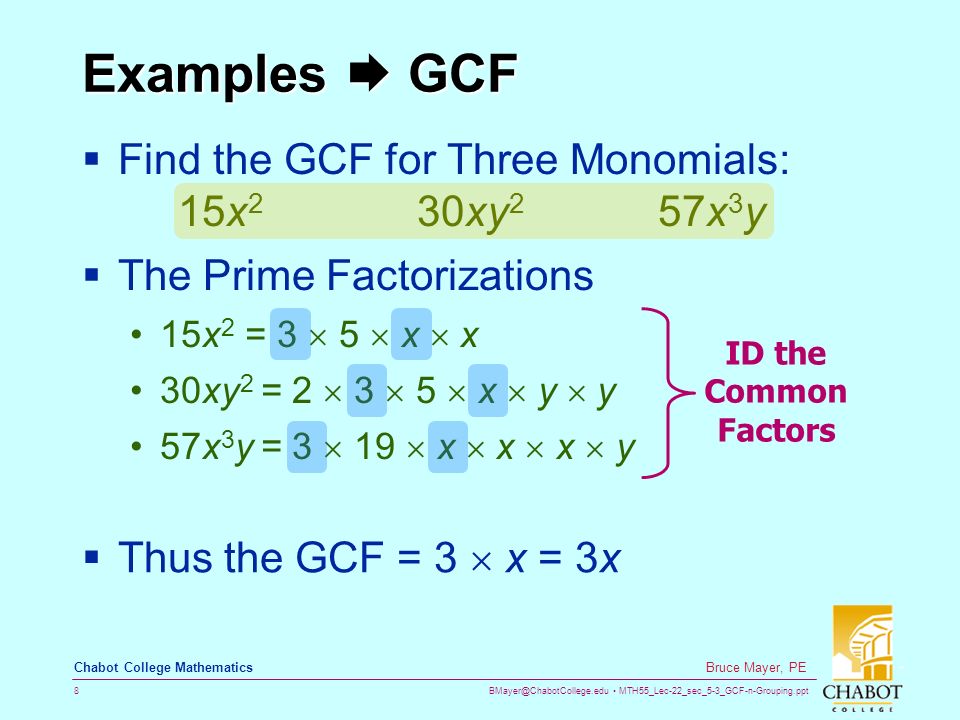 MTH55_Lec-22_sec_5-3_GCF-n-Grouping.ppt 8 Bruce Mayer, PE Chabot College Mathematics Examples  GCF  Find the GCF for Three Monomials: 15x 2 30xy 2 57x 3 y  The Prime Factorizations 15x 2 = 3  5  x  x 30xy 2 = 2  3  5  x  y  y 57x 3 y = 3  19  x  x  x  y  Thus the GCF = 3  x = 3x ID the Common Factors