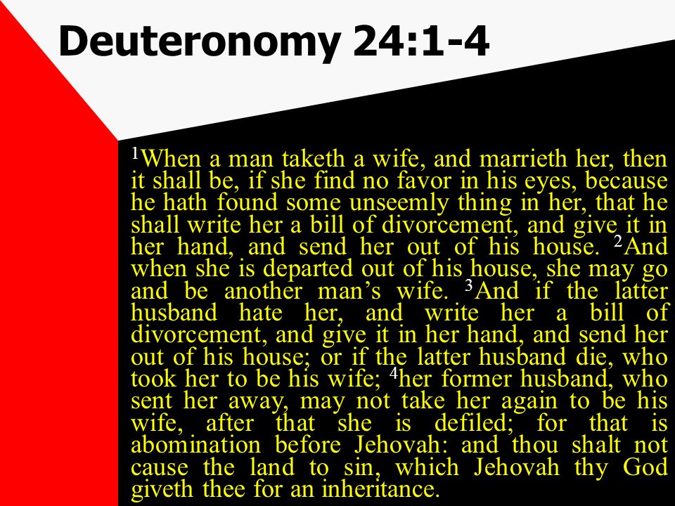Deuteronomy 24:1-4 1 When a man taketh a wife, and marrieth her, then it shall be, if she find no favor in his eyes, because he hath found some unseemly thing in her, that he shall write her a bill of divorcement, and give it in her hand, and send her out of his house.