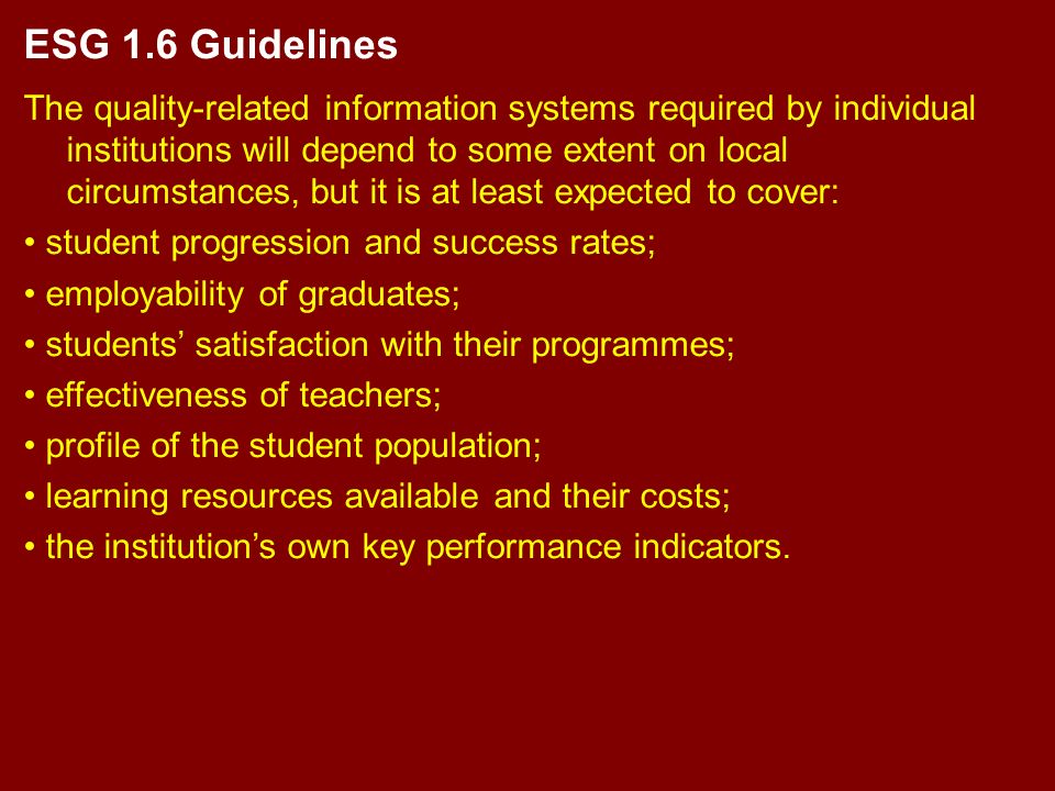 ESG 1.6 Guidelines The quality-related information systems required by individual institutions will depend to some extent on local circumstances, but it is at least expected to cover: student progression and success rates; employability of graduates; students’ satisfaction with their programmes; effectiveness of teachers; profile of the student population; learning resources available and their costs; the institution’s own key performance indicators.