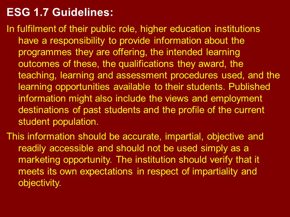 ESG 1.7 Guidelines: In fulfilment of their public role, higher education institutions have a responsibility to provide information about the programmes they are offering, the intended learning outcomes of these, the qualifications they award, the teaching, learning and assessment procedures used, and the learning opportunities available to their students.