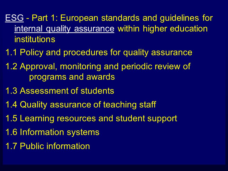 ESG - Part 1: European standards and guidelines for internal quality assurance within higher education institutions 1.1 Policy and procedures for quality assurance 1.2 Approval, monitoring and periodic review of programs and awards 1.3 Assessment of students 1.4 Quality assurance of teaching staff 1.5 Learning resources and student support 1.6 Information systems 1.7 Public information