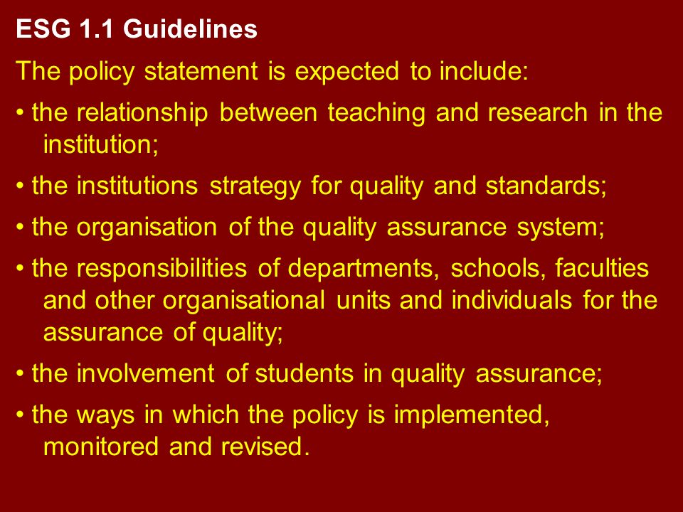 ESG 1.1 Guidelines The policy statement is expected to include: the relationship between teaching and research in the institution; the institutions strategy for quality and standards; the organisation of the quality assurance system; the responsibilities of departments, schools, faculties and other organisational units and individuals for the assurance of quality; the involvement of students in quality assurance; the ways in which the policy is implemented, monitored and revised.
