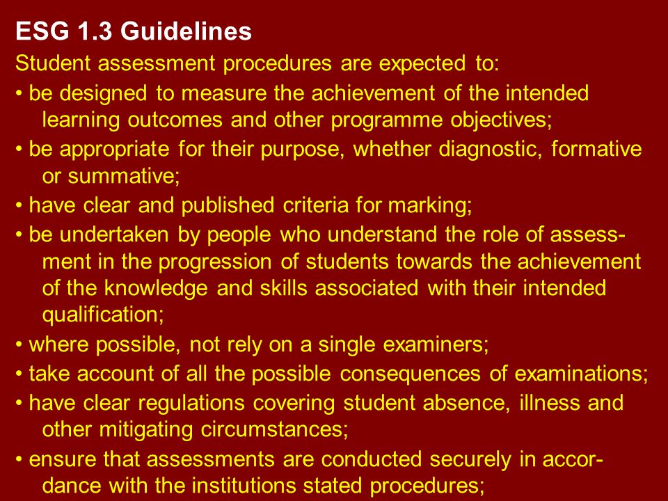 ESG 1.3 Guidelines Student assessment procedures are expected to: be designed to measure the achievement of the intended learning outcomes and other programme objectives; be appropriate for their purpose, whether diagnostic, formative or summative; have clear and published criteria for marking; be undertaken by people who understand the role of assess- ment in the progression of students towards the achievement of the knowledge and skills associated with their intended qualification; where possible, not rely on a single examiners; take account of all the possible consequences of examinations; have clear regulations covering student absence, illness and other mitigating circumstances; ensure that assessments are conducted securely in accor- dance with the institutions stated procedures;