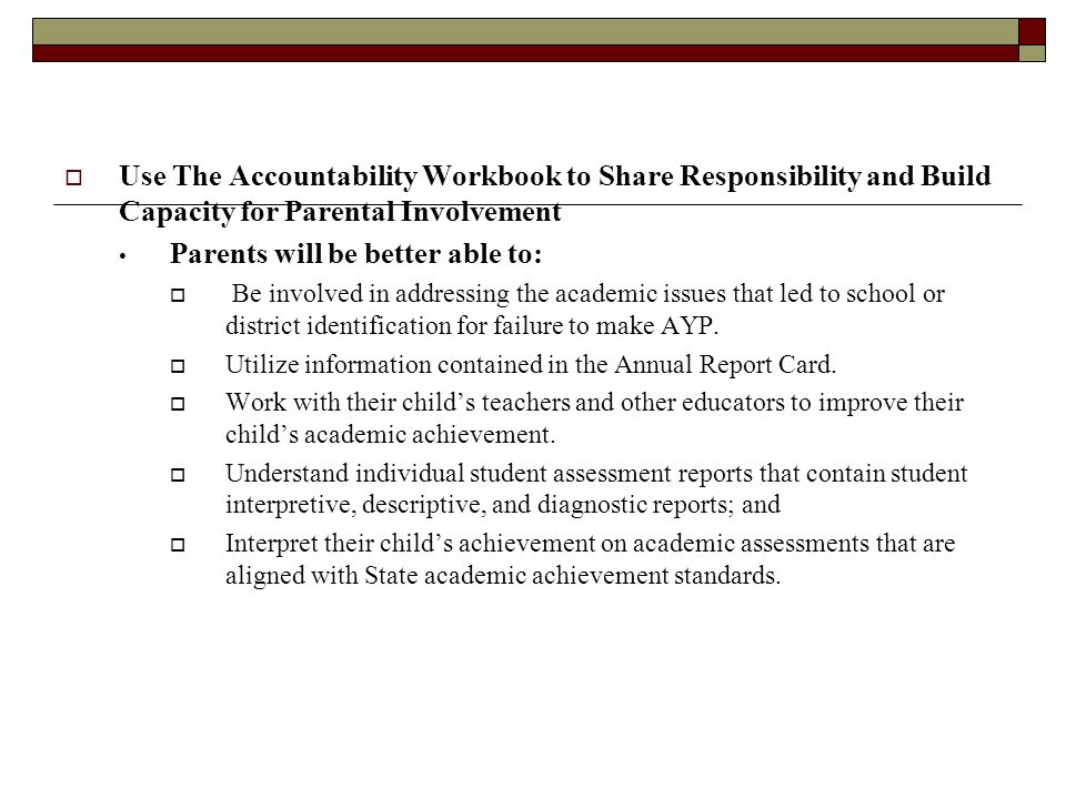  Use The Accountability Workbook to Share Responsibility and Build Capacity for Parental Involvement Parents will be better able to:  Be involved in addressing the academic issues that led to school or district identification for failure to make AYP.