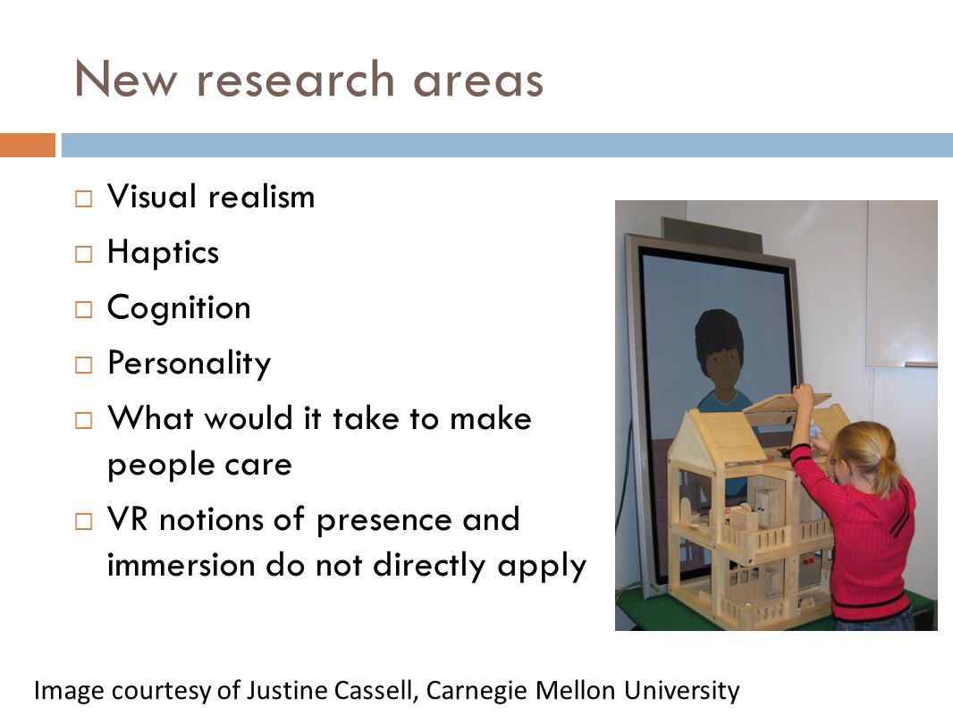 New research areas  Visual realism  Haptics  Cognition  Personality  What would it take to make people care  VR notions of presence and immersion do not directly apply Image courtesy of Justine Cassell, Carnegie Mellon University