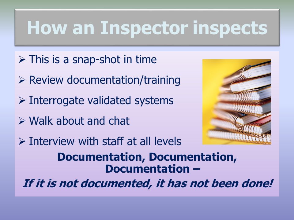 How an Inspector inspects  This is a snap-shot in time  Review documentation/training  Interrogate validated systems  Walk about and chat  Interview with staff at all levels Documentation, Documentation, Documentation – If it is not documented, it has not been done!