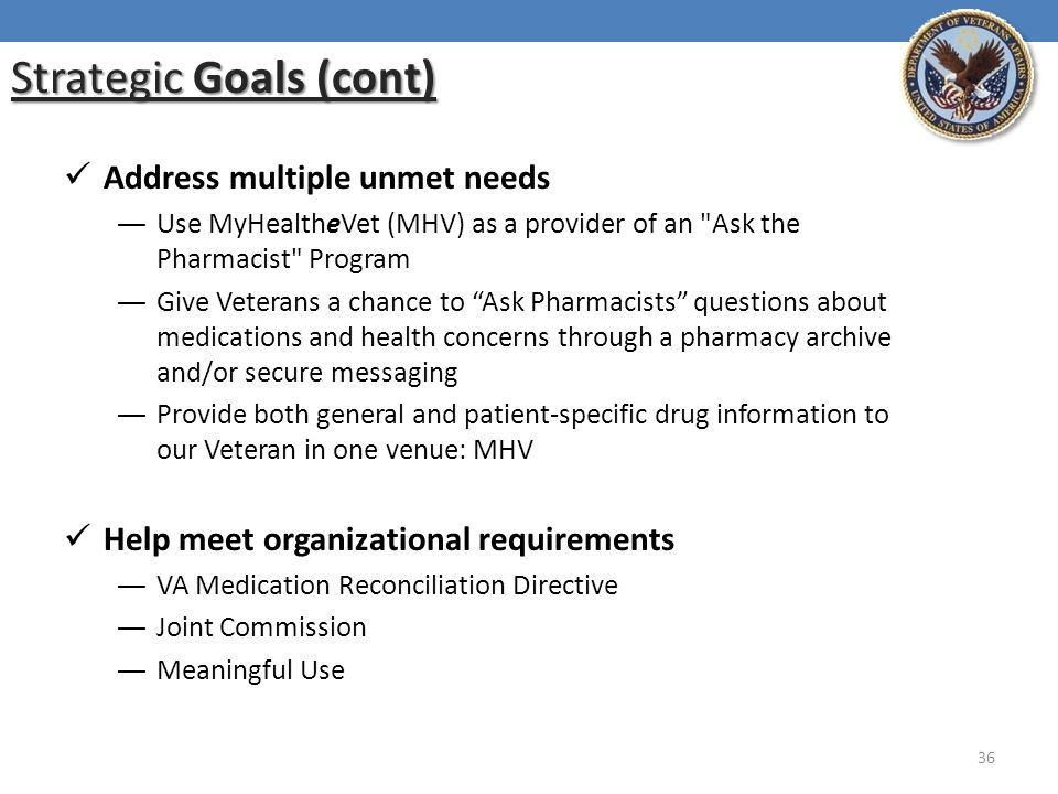 Strategic Goals (cont) Address multiple unmet needs ― Use MyHealtheVet (MHV) as a provider of an Ask the Pharmacist Program ― Give Veterans a chance to Ask Pharmacists questions about medications and health concerns through a pharmacy archive and/or secure messaging ― Provide both general and patient-specific drug information to our Veteran in one venue: MHV Help meet organizational requirements ― VA Medication Reconciliation Directive ― Joint Commission ― Meaningful Use 36