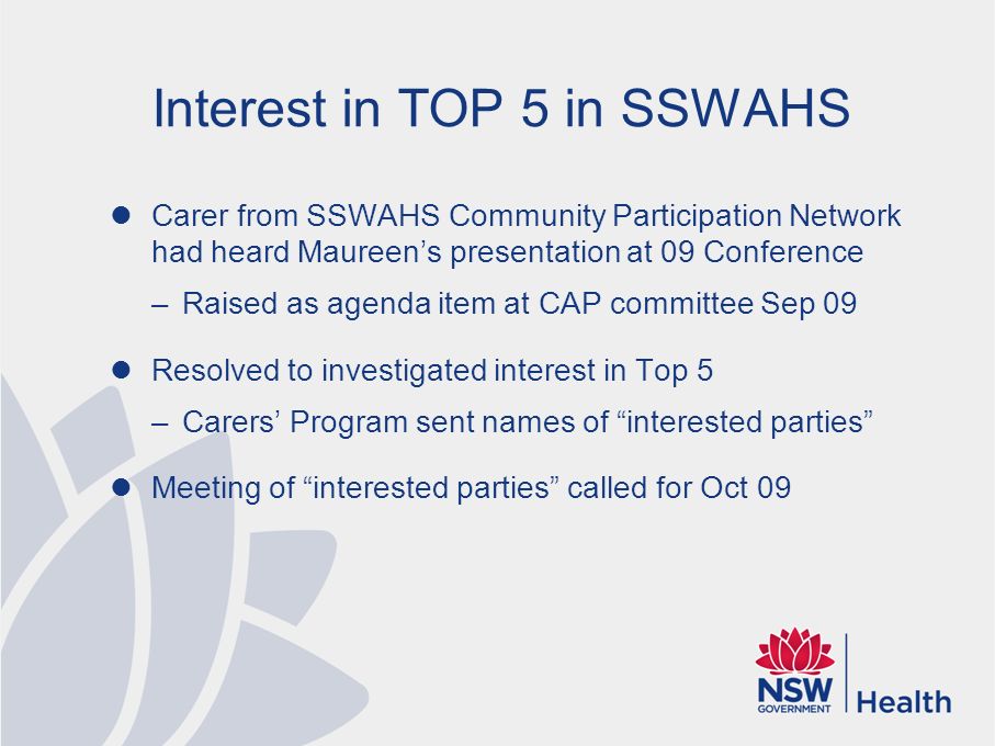 Interest in TOP 5 in SSWAHS Carer from SSWAHS Community Participation Network had heard Maureen’s presentation at 09 Conference –Raised as agenda item at CAP committee Sep 09 Resolved to investigated interest in Top 5 –Carers’ Program sent names of interested parties Meeting of interested parties called for Oct 09