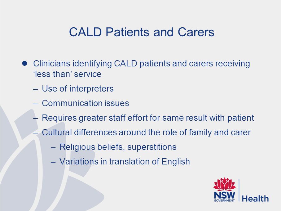 CALD Patients and Carers Clinicians identifying CALD patients and carers receiving ‘less than’ service –Use of interpreters –Communication issues –Requires greater staff effort for same result with patient –Cultural differences around the role of family and carer –Religious beliefs, superstitions –Variations in translation of English
