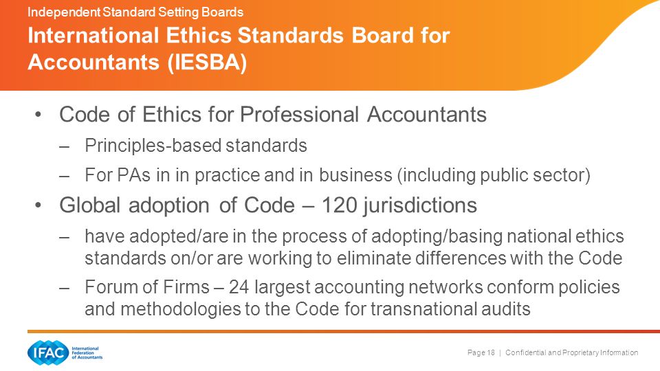 Page 18 | Confidential and Proprietary Information Code of Ethics for Professional Accountants –Principles-based standards –For PAs in in practice and in business (including public sector) Global adoption of Code – 120 jurisdictions –have adopted/are in the process of adopting/basing national ethics standards on/or are working to eliminate differences with the Code –Forum of Firms – 24 largest accounting networks conform policies and methodologies to the Code for transnational audits International Ethics Standards Board for Accountants (IESBA) Independent Standard Setting Boards