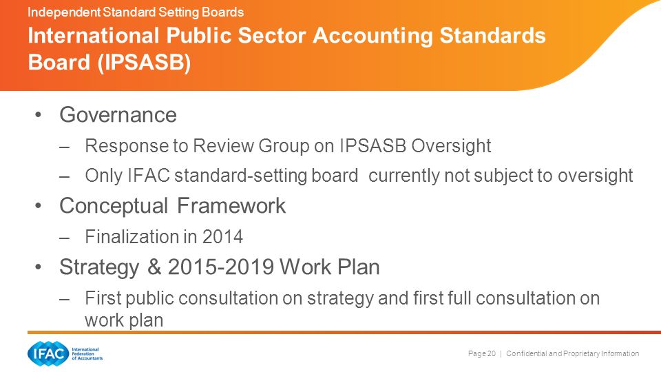 Page 20 | Confidential and Proprietary Information Governance –Response to Review Group on IPSASB Oversight –Only IFAC standard-setting board currently not subject to oversight Conceptual Framework –Finalization in 2014 Strategy & Work Plan –First public consultation on strategy and first full consultation on work plan International Public Sector Accounting Standards Board (IPSASB) Independent Standard Setting Boards