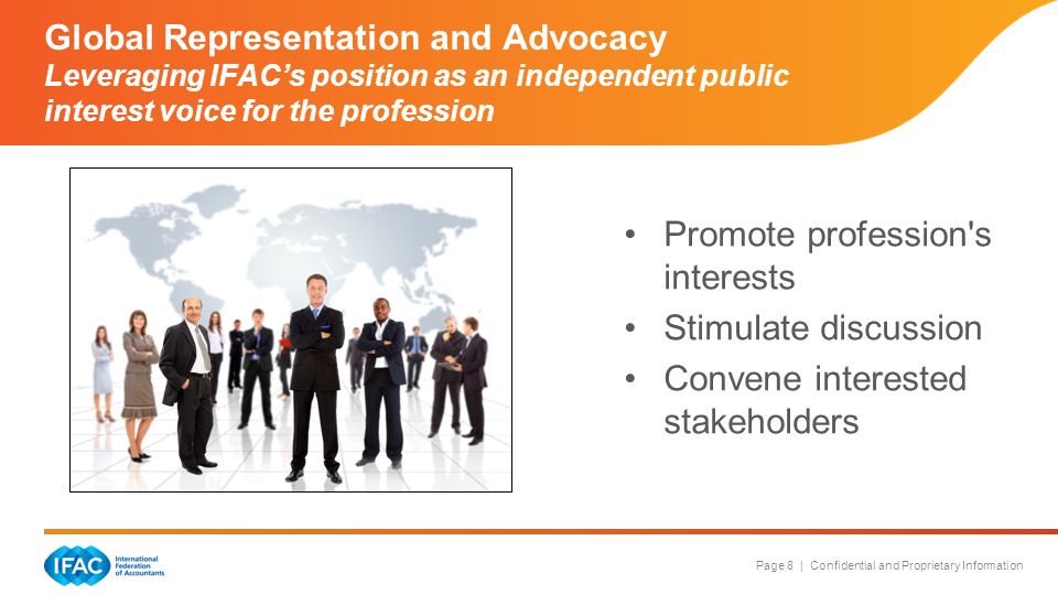 Page 8 | Confidential and Proprietary Information Global Representation and Advocacy Leveraging IFAC’s position as an independent public interest voice for the profession Promote profession s interests Stimulate discussion Convene interested stakeholders