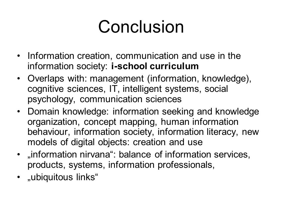 Conclusion Information creation, communication and use in the information society: i-school curriculum Overlaps with: management (information, knowledge), cognitive sciences, IT, intelligent systems, social psychology, communication sciences Domain knowledge: information seeking and knowledge organization, concept mapping, human information behaviour, information society, information literacy, new models of digital objects: creation and use „information nirvana : balance of information services, products, systems, information professionals, „ubiquitous links