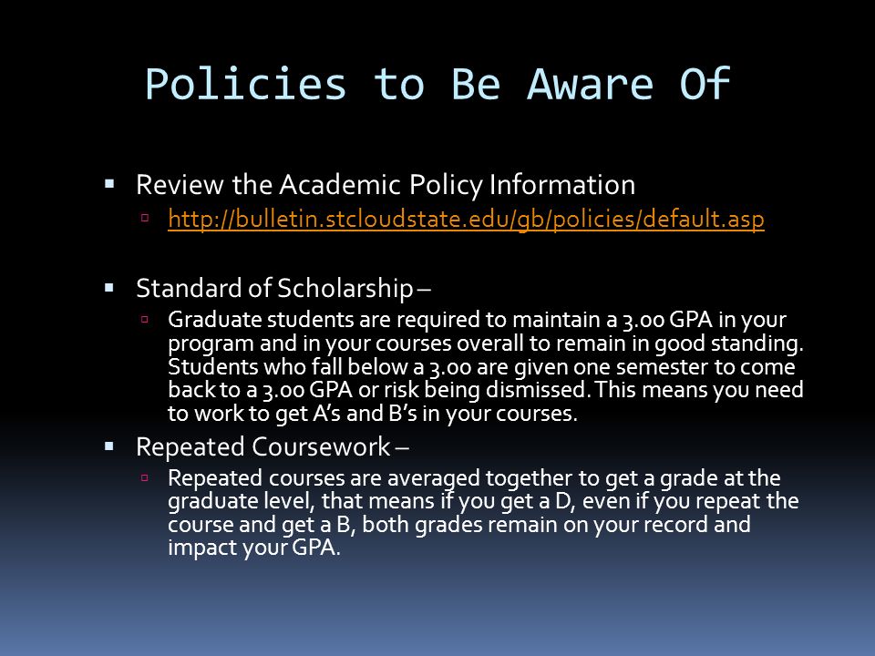  Review the Academic Policy Information       Standard of Scholarship –  Graduate students are required to maintain a 3.00 GPA in your program and in your courses overall to remain in good standing.