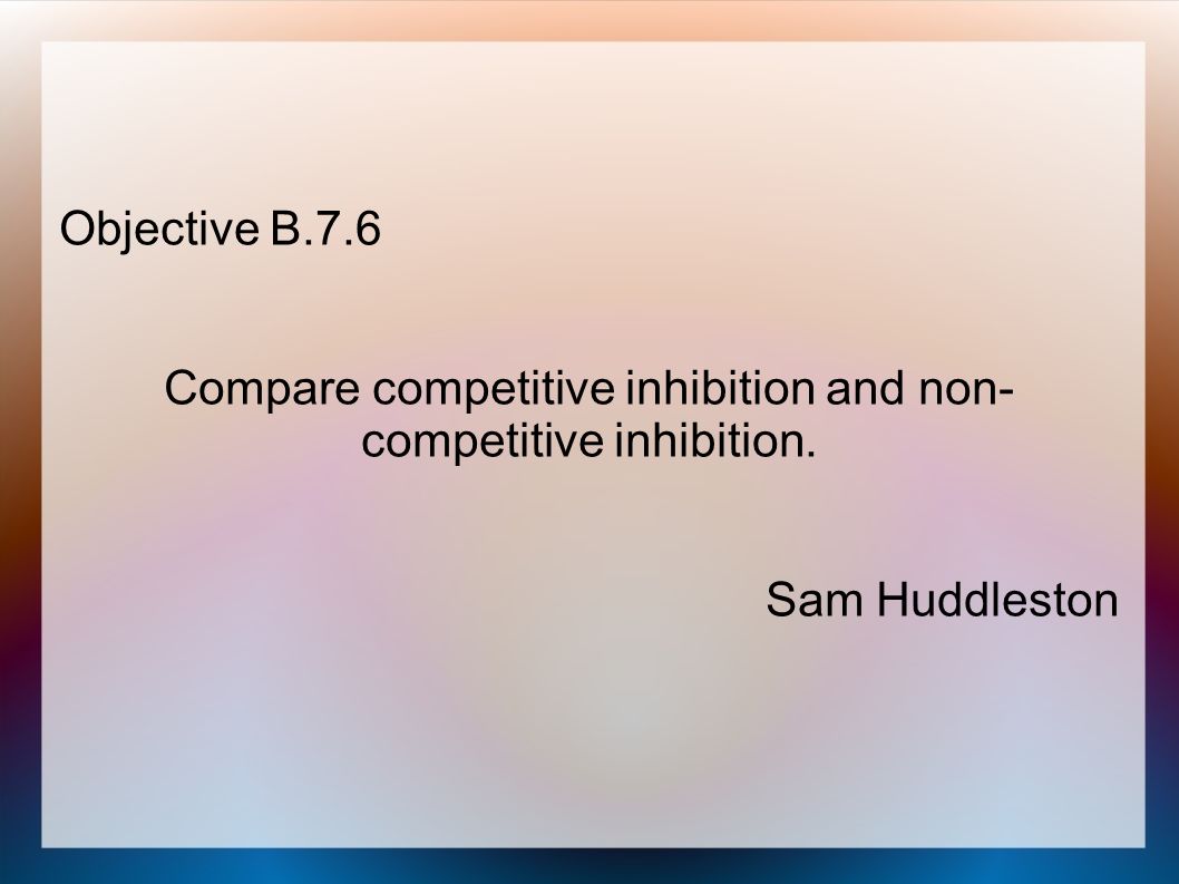 Objective B.7.6 Compare competitive inhibition and non- competitive inhibition. Sam Huddleston