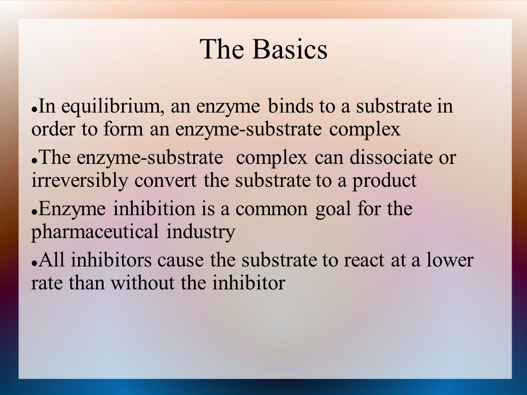 The Basics In equilibrium, an enzyme binds to a substrate in order to form an enzyme-substrate complex The enzyme-substrate complex can dissociate or irreversibly convert the substrate to a product Enzyme inhibition is a common goal for the pharmaceutical industry All inhibitors cause the substrate to react at a lower rate than without the inhibitor