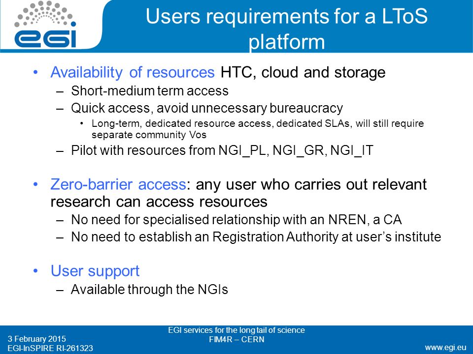 EGI-InSPIRE RI Users requirements for a LToS platform Availability of resources HTC, cloud and storage –Short-medium term access –Quick access, avoid unnecessary bureaucracy Long-term, dedicated resource access, dedicated SLAs, will still require separate community Vos –Pilot with resources from NGI_PL, NGI_GR, NGI_IT Zero-barrier access: any user who carries out relevant research can access resources –No need for specialised relationship with an NREN, a CA –No need to establish an Registration Authority at user’s institute User support –Available through the NGIs 3 February 2015 EGI services for the long tail of science FIM4R – CERN