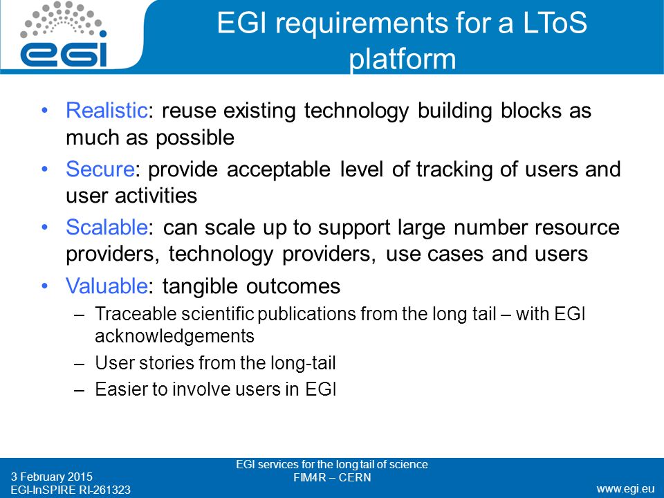 EGI-InSPIRE RI EGI requirements for a LToS platform Realistic: reuse existing technology building blocks as much as possible Secure: provide acceptable level of tracking of users and user activities Scalable: can scale up to support large number resource providers, technology providers, use cases and users Valuable: tangible outcomes –Traceable scientific publications from the long tail – with EGI acknowledgements –User stories from the long-tail –Easier to involve users in EGI 3 February 2015 EGI services for the long tail of science FIM4R – CERN