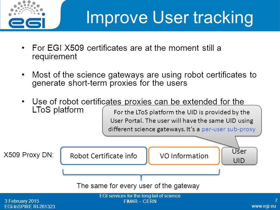 EGI-InSPIRE RI Improve User tracking For EGI X509 certificates are at the moment still a requirement Most of the science gateways are using robot certificates to generate short-term proxies for the users Use of robot certificates proxies can be extended for the LToS platform 7 Robot Certificate infoVO Information X509 Proxy DN: The same for every user of the gateway User UID For the LToS platform the UID is provided by the User Portal.