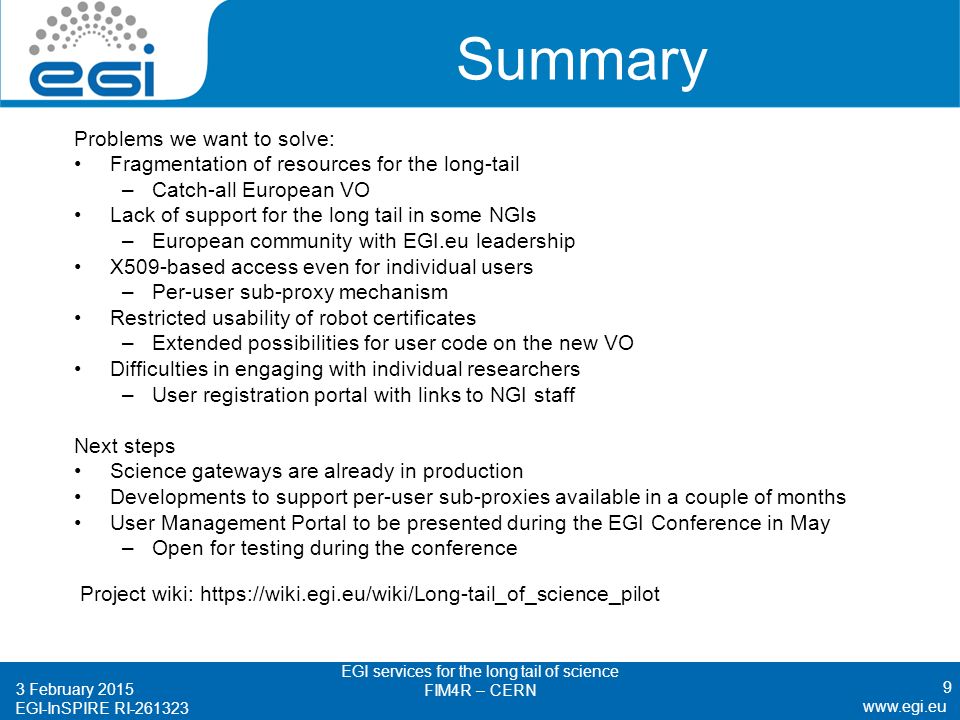EGI-InSPIRE RI Summary Problems we want to solve: Fragmentation of resources for the long-tail –Catch-all European VO Lack of support for the long tail in some NGIs –European community with EGI.eu leadership X509-based access even for individual users –Per-user sub-proxy mechanism Restricted usability of robot certificates –Extended possibilities for user code on the new VO Difficulties in engaging with individual researchers –User registration portal with links to NGI staff Next steps Science gateways are already in production Developments to support per-user sub-proxies available in a couple of months User Management Portal to be presented during the EGI Conference in May –Open for testing during the conference Project wiki: February 2015 EGI services for the long tail of science FIM4R – CERN