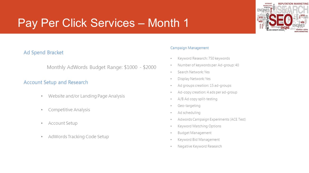 Pay Per Click Services – Month 1 Ad Spend Bracket Monthly AdWords Budget Range: $ $2000 Account Setup and Research Website and/or Landing Page Analysis Competitive Analysis Account Setup AdWords Tracking Code Setup Campaign Management Keyword Research: 750 keywords Number of keywords per Ad-group: 40 Search Network: Yes Display Network: Yes Ad groups creation: 15 ad-groups Ad-copy creation: 4 ads per ad-group A/B Ad copy split-testing Geo-targeting Ad scheduling Adwords Campaign Experiments (ACE Test) Keyword Matching Options Budget Management Keyword Bid Management Negative Keyword Research
