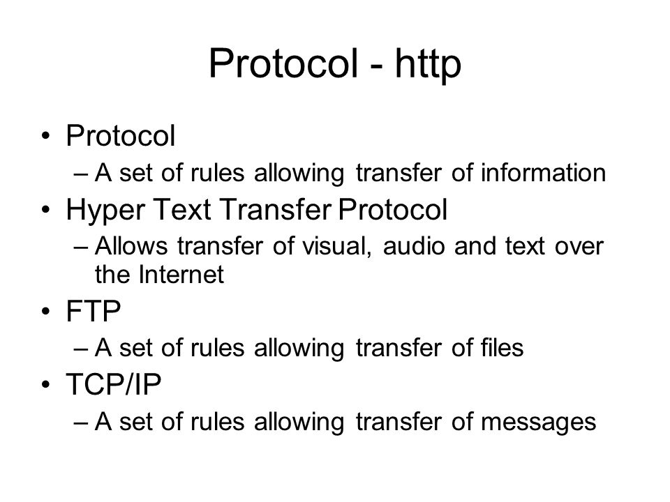 Protocol - http Protocol –A set of rules allowing transfer of information Hyper Text Transfer Protocol –Allows transfer of visual, audio and text over the Internet FTP –A set of rules allowing transfer of files TCP/IP –A set of rules allowing transfer of messages