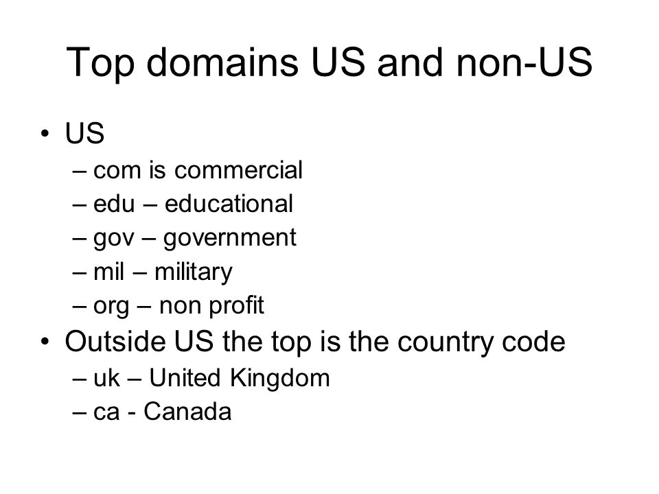 Top domains US and non-US US –com is commercial –edu – educational –gov – government –mil – military –org – non profit Outside US the top is the country code –uk – United Kingdom –ca - Canada