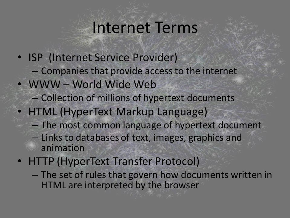 Internet Terms ISP (Internet Service Provider) – Companies that provide access to the internet WWW – World Wide Web – Collection of millions of hypertext documents HTML (HyperText Markup Language) – The most common language of hypertext document – Links to databases of text, images, graphics and animation HTTP (HyperText Transfer Protocol) – The set of rules that govern how documents written in HTML are interpreted by the browser