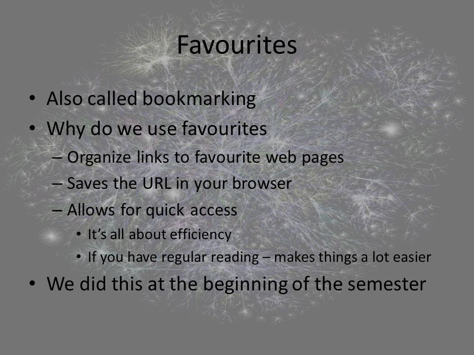 Favourites Also called bookmarking Why do we use favourites – Organize links to favourite web pages – Saves the URL in your browser – Allows for quick access It’s all about efficiency If you have regular reading – makes things a lot easier We did this at the beginning of the semester