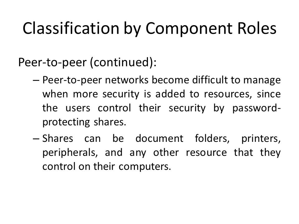 Classification by Component Roles Peer-to-peer (continued): – Peer-to-peer networks become difficult to manage when more security is added to resources, since the users control their security by password- protecting shares.