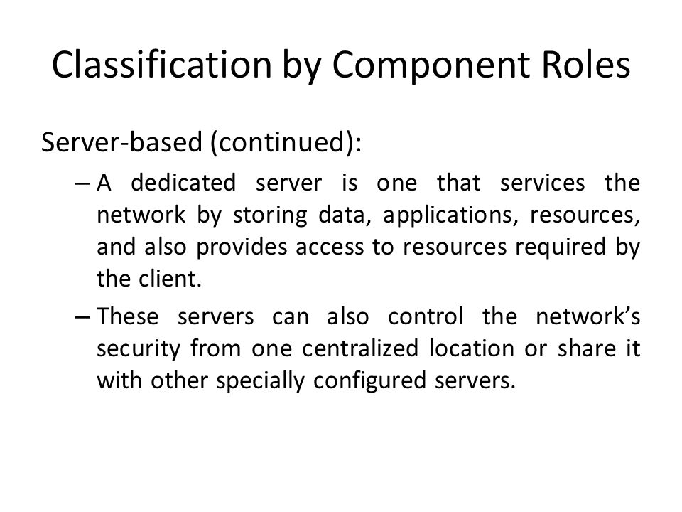 Classification by Component Roles Server-based (continued): – A dedicated server is one that services the network by storing data, applications, resources, and also provides access to resources required by the client.