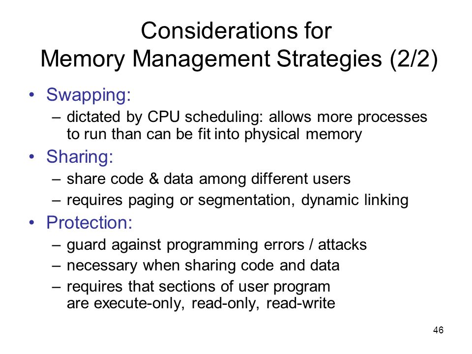 46 Considerations for Memory Management Strategies (2/2) Swapping: –dictated by CPU scheduling: allows more processes to run than can be fit into physical memory Sharing: –share code & data among different users –requires paging or segmentation, dynamic linking Protection: –guard against programming errors / attacks –necessary when sharing code and data –requires that sections of user program are execute-only, read-only, read-write