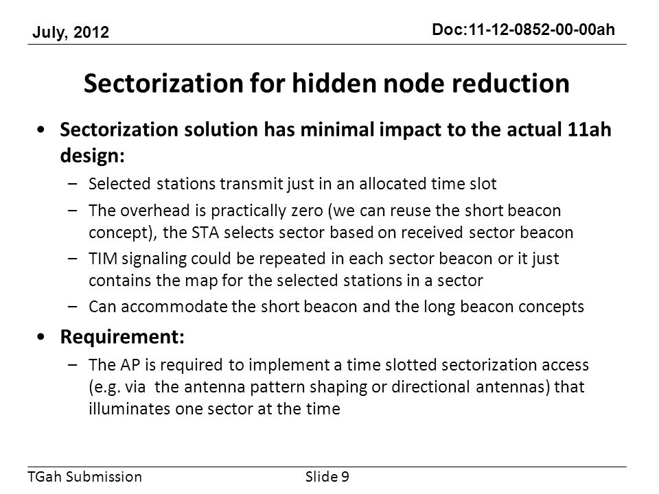 TGah Submission Doc: ah July, 2012 Sectorization for hidden node reduction Sectorization solution has minimal impact to the actual 11ah design: –Selected stations transmit just in an allocated time slot –The overhead is practically zero (we can reuse the short beacon concept), the STA selects sector based on received sector beacon –TIM signaling could be repeated in each sector beacon or it just contains the map for the selected stations in a sector –Can accommodate the short beacon and the long beacon concepts Requirement: –The AP is required to implement a time slotted sectorization access (e.g.