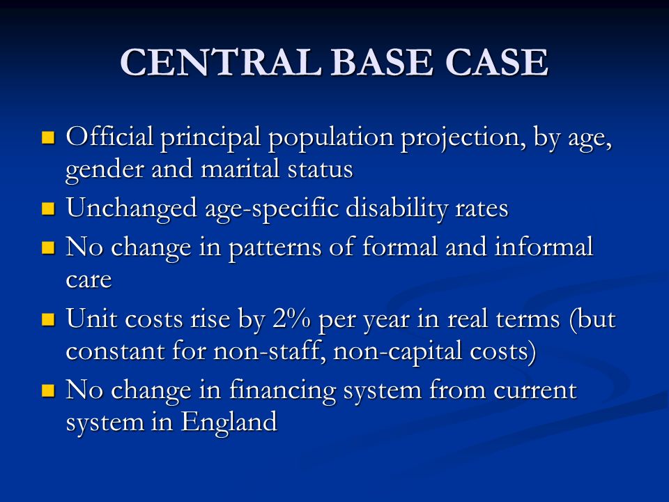 CENTRAL BASE CASE Official principal population projection, by age, gender and marital status Official principal population projection, by age, gender and marital status Unchanged age-specific disability rates Unchanged age-specific disability rates No change in patterns of formal and informal care No change in patterns of formal and informal care Unit costs rise by 2% per year in real terms (but constant for non-staff, non-capital costs) Unit costs rise by 2% per year in real terms (but constant for non-staff, non-capital costs) No change in financing system from current system in England No change in financing system from current system in England