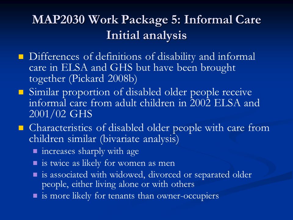 MAP2030 Work Package 5: Informal Care Initial analysis Differences of definitions of disability and informal care in ELSA and GHS but have been brought together (Pickard 2008b) Similar proportion of disabled older people receive informal care from adult children in 2002 ELSA and 2001/02 GHS Characteristics of disabled older people with care from children similar (bivariate analysis) increases sharply with age is twice as likely for women as men is associated with widowed, divorced or separated older people, either living alone or with others is more likely for tenants than owner-occupiers