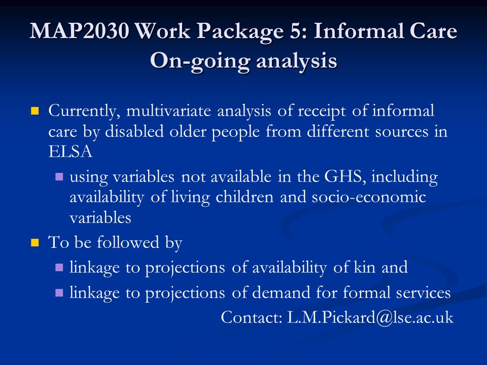 MAP2030 Work Package 5: Informal Care On-going analysis Currently, multivariate analysis of receipt of informal care by disabled older people from different sources in ELSA using variables not available in the GHS, including availability of living children and socio-economic variables To be followed by linkage to projections of availability of kin and linkage to projections of demand for formal services Contact: