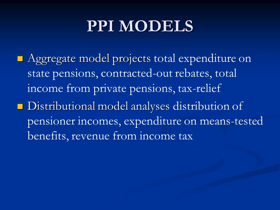 PPI MODELS Aggregate model projects Aggregate model projects total expenditure on state pensions, contracted-out rebates, total income from private pensions, tax-relief Distributional model analyses Distributional model analyses distribution of pensioner incomes, expenditure on means-tested benefits, revenue from income tax
