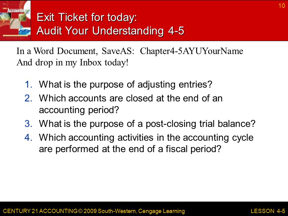 CENTURY 21 ACCOUNTING © 2009 South-Western, Cengage Learning Exit Ticket for today: Audit Your Understanding What is the purpose of adjusting entries.