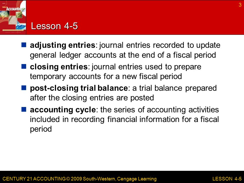 CENTURY 21 ACCOUNTING © 2009 South-Western, Cengage Learning Lesson 4-5 adjusting entries: journal entries recorded to update general ledger accounts at the end of a fiscal period closing entries: journal entries used to prepare temporary accounts for a new fiscal period post-closing trial balance: a trial balance prepared after the closing entries are posted accounting cycle: the series of accounting activities included in recording financial information for a fiscal period 3 LESSON 4-5