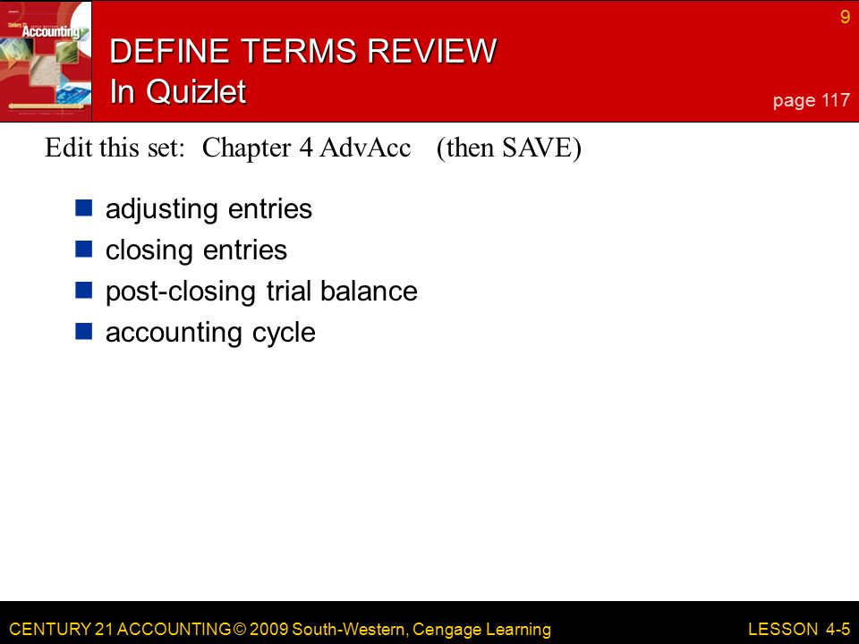 CENTURY 21 ACCOUNTING © 2009 South-Western, Cengage Learning 9 LESSON 4-5 DEFINE TERMS REVIEW In Quizlet adjusting entries closing entries post-closing trial balance accounting cycle page 117 Edit this set: Chapter 4 AdvAcc (then SAVE)
