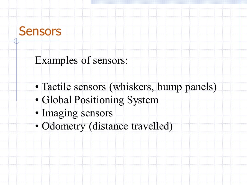 Sensors Examples of sensors: Tactile sensors (whiskers, bump panels) Global Positioning System Imaging sensors Odometry (distance travelled)